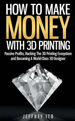 How To Make Money With 3D Printing: Passive Profits, Hacking The 3D Printing Ecosystem And Becoming A World-Class 3D Designer (3D Printing Business, 3D Modeling, Digital Manufacturing)