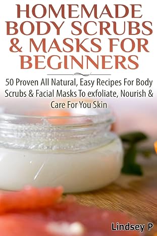 Homemade Body Scrubs & Masks For Beginners: More than 50 Proven All Natural, Easy Recipes for Body Scrub & Facial Masks to Exfoliate, Nourish, Care for Your Skin