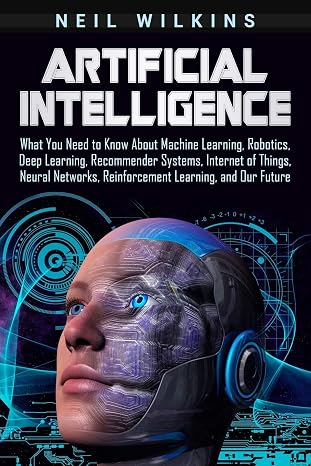 Artificial Intelligence: What You Need to Know About Machine Learning, Robotics, Deep Learning, Recommender Systems, Internet of Things, Neural Networks, Reinforcement Learning, and Our Future