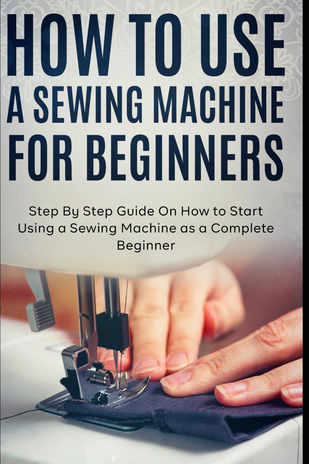 How to Use a Sewing Machine for Beginners: Step By Step Guide On How to Start Using a Sewing Machine as a Complete Beginner Paperback – 1 Sept. 2021