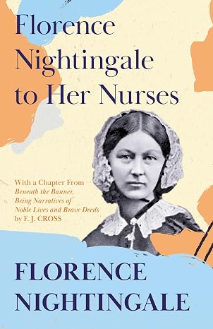 Florence Nightingale to Her Nurses: With a Chapter From 'Beneath the Banner, Being Narratives of Noble Lives and Brave Deeds' by F. J. Cross